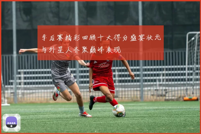 季后赛精彩回顾十大得分盛宴状元与外星人齐聚巅峰表现