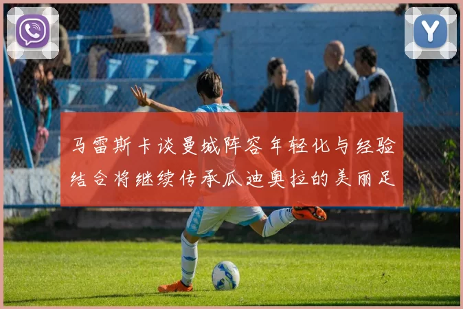 马雷斯卡谈曼城阵容年轻化与经验结合将继续传承瓜迪奥拉的美丽足球理念