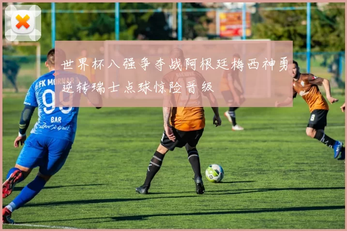 世界杯八强争夺战阿根廷梅西神勇逆转瑞士点球惊险晋级